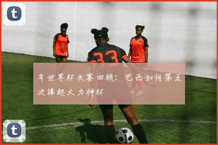 年世界杯决赛回顾：巴西如何第五次捧起大力神杯