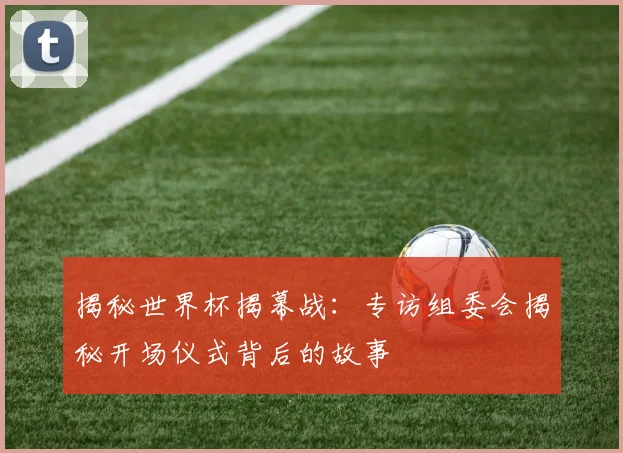 揭秘世界杯揭幕战：专访组委会揭秘开场仪式背后的故事