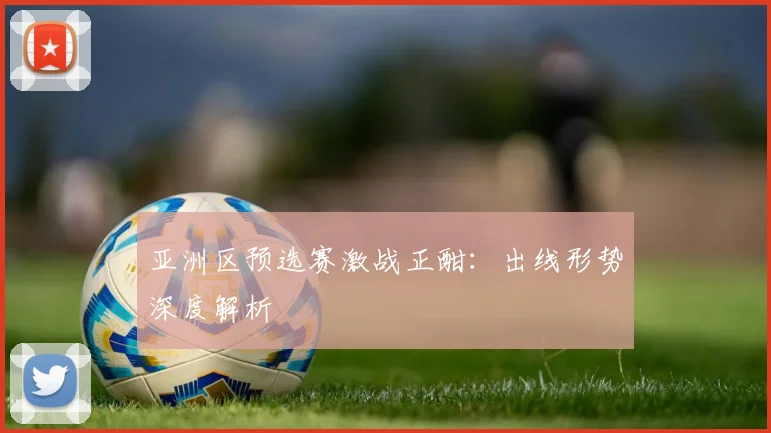 亚洲区预选赛激战正酣：出线形势深度解析