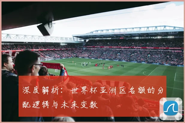深度解析：世界杯亚洲区名额的分配逻辑与未来变数