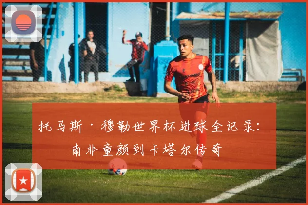 托马斯·穆勒世界杯进球全记录：从南非童颜到卡塔尔传奇