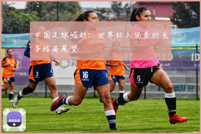 中国足球崛起:世界杯入场券的竞争格局展望