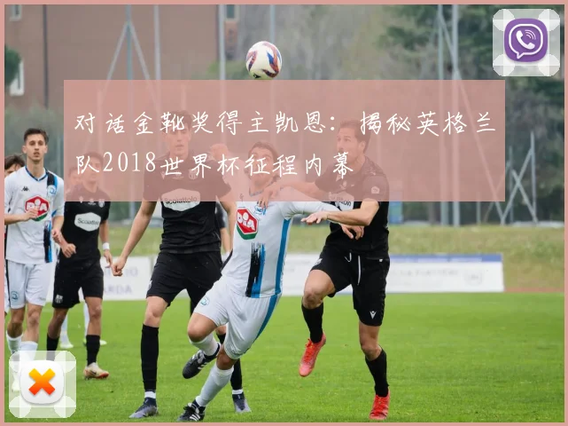 对话金靴奖得主凯恩:揭秘英格兰队2018世界杯征程内幕