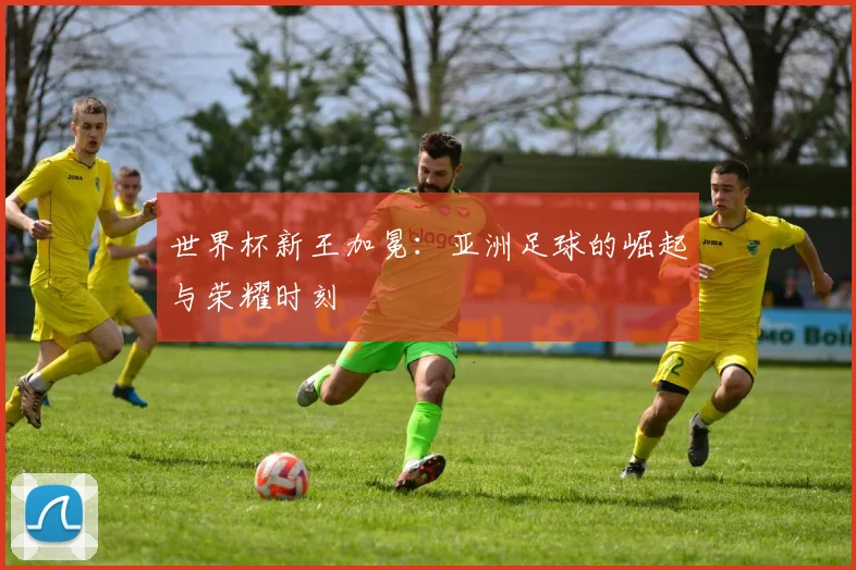 世界杯新王加冕:亚洲足球的崛起与荣耀时刻